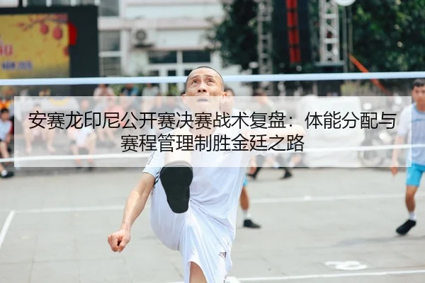 安赛龙印尼公开赛决赛战术复盘：体能分配与赛程管理制胜金廷之路