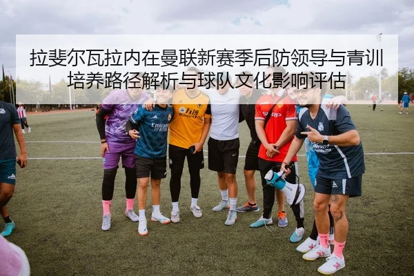 la-fei-er-wa-la-nei-zai-man-lian-xin-sai-ji-hou-fang-ling-dao-yu-qing-xun-pei-yang-lu-jing-jie-xi-yu-qiu-dui-wen-hua-2-349.jpg