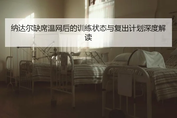 纳达尔缺席温网后的训练状态与复出计划深度解读